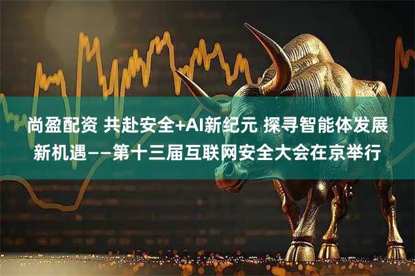 尚盈配资 共赴安全+AI新纪元 探寻智能体发展新机遇——第十三届互联网安全大会在京举行