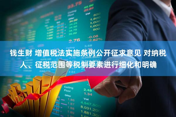 钱生财 增值税法实施条例公开征求意见 对纳税人、征税范围等税制要素进行细化和明确