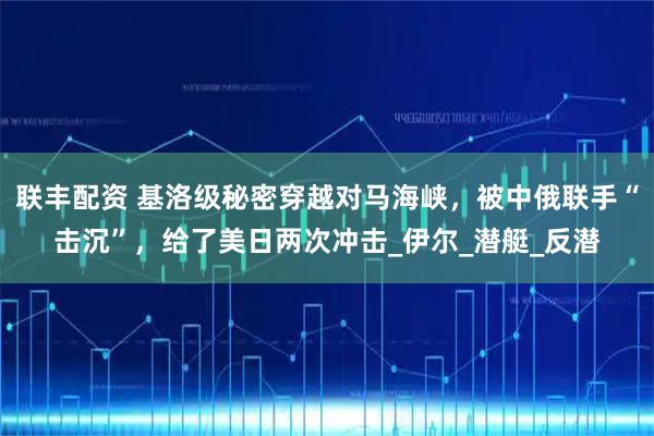 联丰配资 基洛级秘密穿越对马海峡，被中俄联手“击沉”，给了美日两次冲击_伊尔_潜艇_反潜