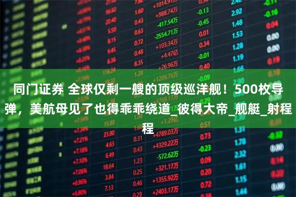 同门证券 全球仅剩一艘的顶级巡洋舰！500枚导弹，美航母见了也得乖乖绕道_彼得大帝_舰艇_射程