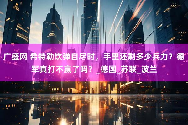 广盛网 希特勒饮弹自尽时，手里还剩多少兵力？德军真打不赢了吗？_德国_苏联_波兰