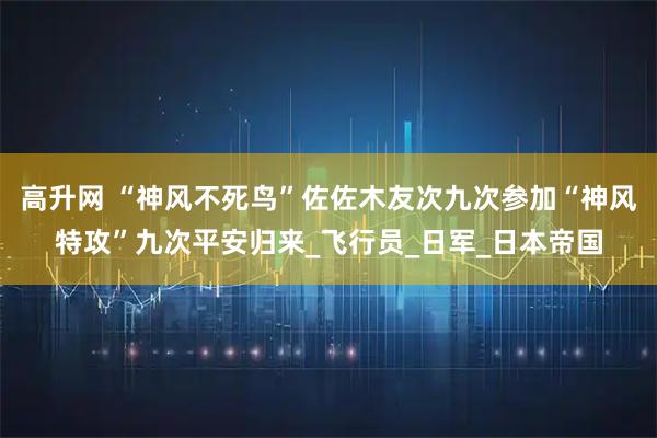 高升网 “神风不死鸟”佐佐木友次九次参加“神风特攻”九次平安归来_飞行员_日军_日本帝国