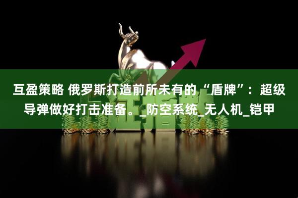 互盈策略 俄罗斯打造前所未有的 “盾牌”：超级导弹做好打击准备。_防空系统_无人机_铠甲