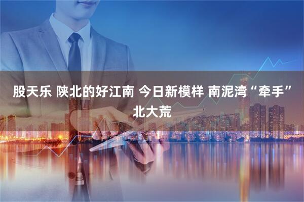 股天乐 陕北的好江南 今日新模样 南泥湾“牵手”北大荒