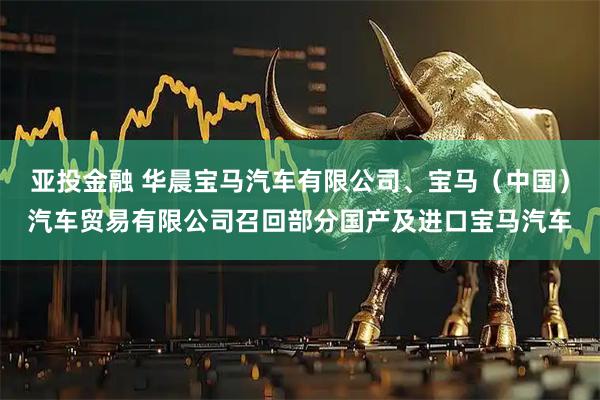 亚投金融 华晨宝马汽车有限公司、宝马（中国）汽车贸易有限公司召回部分国产及进口宝马汽车
