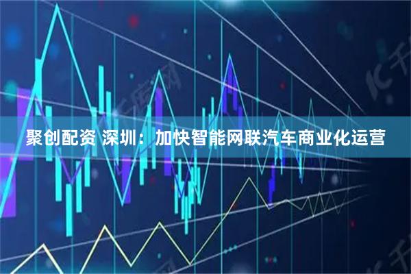 聚创配资 深圳：加快智能网联汽车商业化运营