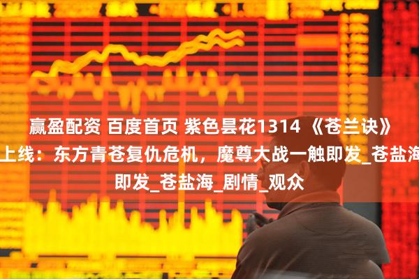 赢盈配资 百度首页 紫色昙花1314 《苍兰诀》第2季第4集上线：东方青苍复仇危机，魔尊大战一触即发_苍盐海_剧情_观众