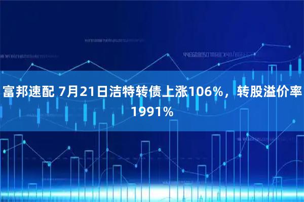 富邦速配 7月21日洁特转债上涨106%，转股溢价率1991%