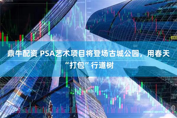 鼎牛配资 PSA艺术项目将登场古城公园，用春天“打包”行道树