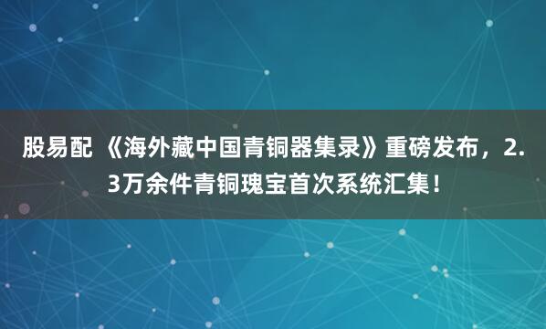 股易配 《海外藏中国青铜器集录》重磅发布，2.3万余件青铜瑰宝首次系统汇集！