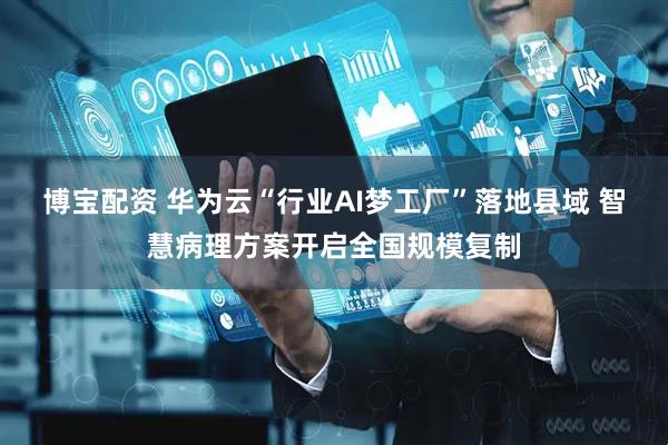 博宝配资 华为云“行业AI梦工厂”落地县域 智慧病理方案开启全国规模复制