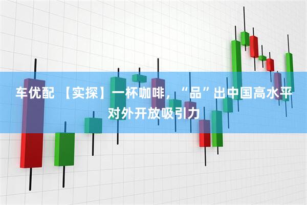 车优配 【实探】一杯咖啡，“品”出中国高水平对外开放吸引力
