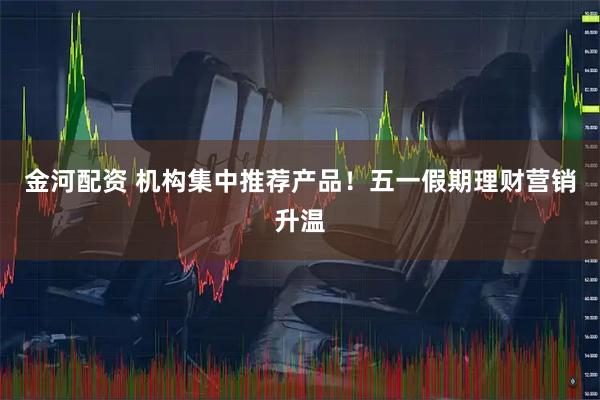 金河配资 机构集中推荐产品！五一假期理财营销升温