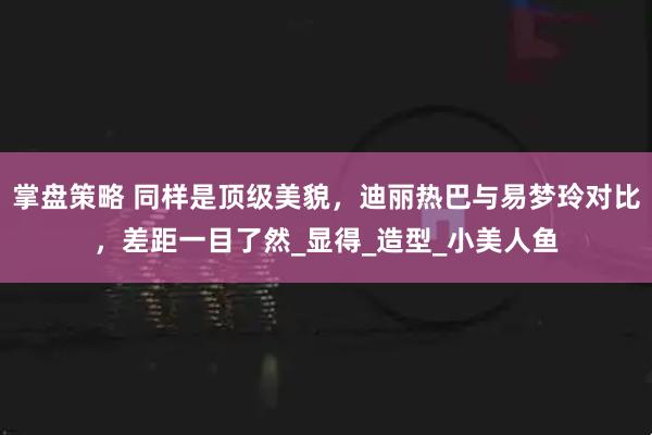 掌盘策略 同样是顶级美貌，迪丽热巴与易梦玲对比，差距一目了然_显得_造型_小美人鱼