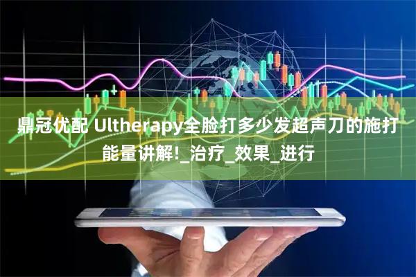 鼎冠优配 Ultherapy全脸打多少发超声刀的施打能量讲解!_治疗_效果_进行